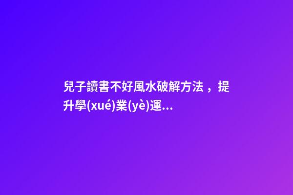兒子讀書不好風水破解方法，提升學(xué)業(yè)運勢的方法